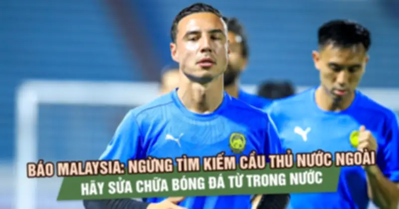 Báo Malaysia: Ngừng tìm kiếm cầu thủ nước ngoài, tập trung sửa chữa bóng đá từ trong nước