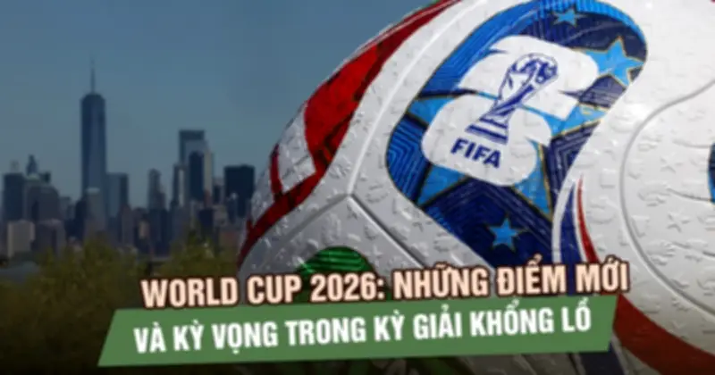 World Cup 2026: Thể thức mới, quy mô khổng lồ và những kỳ vọng