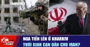 Tiêu điểm quốc tế ngày 19/5: Nga tiến lên ở Kharkiv, thời gian cần dần cho Iran