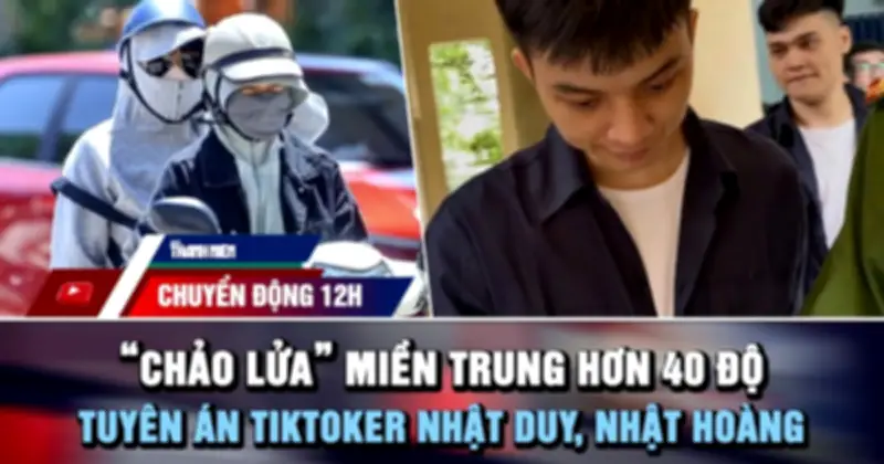 Chuyển động 12h: Miền Trung nóng trên 40 độ, TikToker Nhật Duy lãnh 9 năm tù