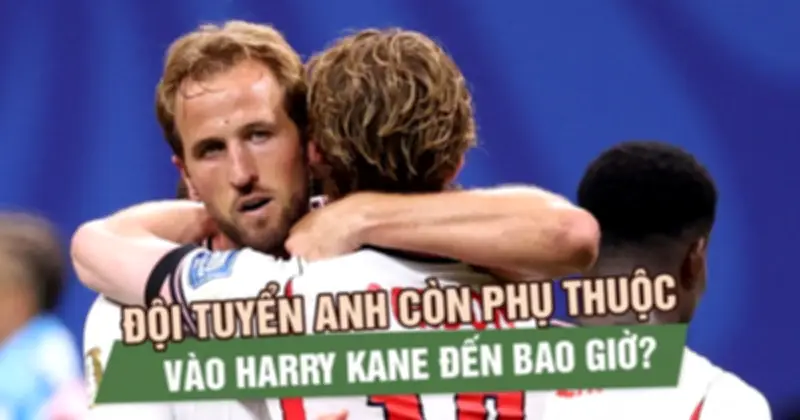 Đội tuyển Anh còn phụ thuộc vào Harry Kane đến bao giờ?